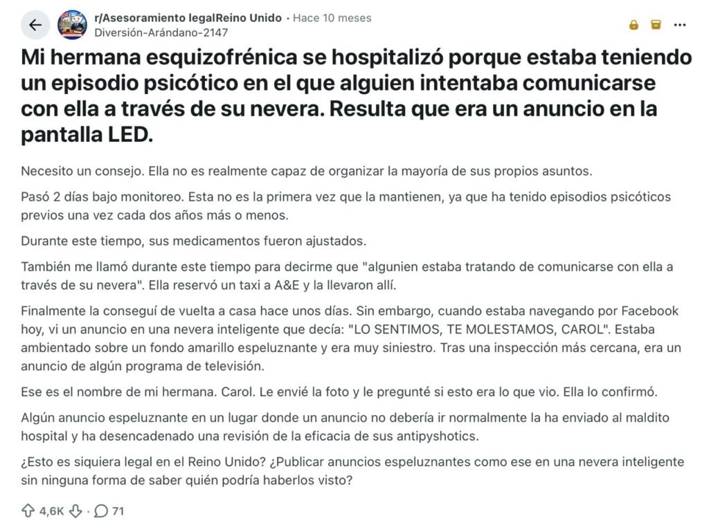 Mi hermana esquizofrénica se hospitalizó porque estaba teniendo un episodio psicótico en el que alguien intentaba comunicarse con ella a través de su nevera. Resulta que era un anuncio en la pantalla LED.Necesito un consejo. Ella no es realmente capaz de organizar la mayoría de sus propios asuntos.Pasó 2 días bajo monitoreo. Esta no es la primera vez que la mantienen, ya que ha tenido episodios psicóticos previos una vez cada dos años más o menos.Durante este tiempo, sus medicamentos fueron ajustados.También me llamó durante este tiempo para decirme que "algunien estaba tratando de comunicarse con ella a través de su nevera". Ella reservó un taxi a A&E y la llevaron allí.Finalmente la conseguí de vuelta a casa hace unos días. Sin embargo, cuando estaba navegando por Facebook hoy, vi un anuncio en una nevera inteligente que decía: "LO SENTIMOS, TE MOLESTAMOS, CAROL". Estaba ambientado sobre un fondo amarillo espeluznante y era muy siniestro. Tras una inspección más cercana, era un anuncio de algún programa de televisión.Ese es el nombre de mi hermana. Carol. Le envié la foto y le pregunté si esto era lo que vio. Ella lo confirmó.Algún anuncio espeluznante en un lugar donde un anuncio no debería ir normalmente la ha enviado al maldito hospital y ha desencadenado una revisión de la eficacia de sus antipyshotics.¿Esto es siquiera legal en el Reino Unido? ¿Publicar anuncios espeluznantes como ese en una nevera inteligente sin ninguna forma de saber quién podría haberlos visto?